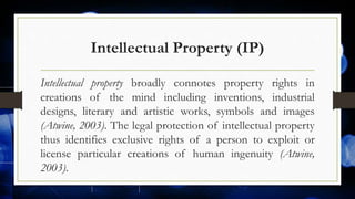 Intellectual Property (IP)
Intellectual property broadly connotes property rights in
creations of the mind including inventions, industrial
designs, literary and artistic works, symbols and images
(Atwine, 2003). The legal protection of intellectual property
thus identifies exclusive rights of a person to exploit or
license particular creations of human ingenuity (Atwine,
2003).
 