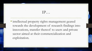 IP…
• intellectual property rights management geared
towards the development of research findings into
innovations, transfer thereof to users and private
sector aimed at their commercialization and
exploitation.
 
