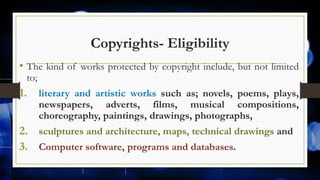 Copyrights- Eligibility
• The kind of works protected by copyright include, but not limited
to;
1. literary and artistic works such as; novels, poems, plays,
newspapers, adverts, films, musical compositions,
choreography, paintings, drawings, photographs,
2. sculptures and architecture, maps, technical drawings and
3. Computer software, programs and databases.
 