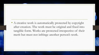• A creative work is automatically protected by copyright
after creation. The work must be original and fixed into
tangible form. Works are protected irrespective of their
merit but must not infringe another person’s work.
 