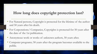 How long does copyright protection last?
• For Natural persons, Copyright is protected for the lifetime of the author
and 50 years after his death.
• For Corporations/ Companies, Copyrights is protected for 50 years after
the date of the 1st publication.
• Anonymous work or works of unknown authors, 50 years after.
• Computer programs; 50 years after the program becomes available to the
public.
 