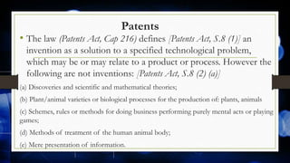 Patents
• The law (Patents Act, Cap 216) defines [Patents Act, S.8 (1)] an
invention as a solution to a specified technological problem,
which may be or may relate to a product or process. However the
following are not inventions: [Patents Act, S.8 (2) (a)]
(a) Discoveries and scientific and mathematical theories;
(b) Plant/animal varieties or biological processes for the production of: plants, animals
(c) Schemes, rules or methods for doing business performing purely mental acts or playing
games;
(d) Methods of treatment of the human animal body;
(e) Mere presentation of information.
 