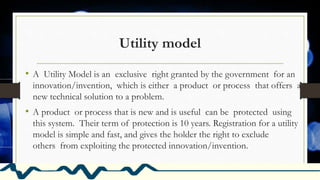 Utility model
• A Utility Model is an exclusive right granted by the government for an
innovation/invention, which is either a product or process that offers a
new technical solution to a problem.
• A product or process that is new and is useful can be protected using
this system. Their term of protection is 10 years. Registration for a utility
model is simple and fast, and gives the holder the right to exclude
others from exploiting the protected innovation/invention.
 