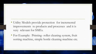 • Utility Models provide protection for incremental
improvements to products and processes and it is
very relevant for SMEs.
• For Example: Printing- roller cleaning system, fruit
sorting machine, simple bottle cleaning machine etc.
 