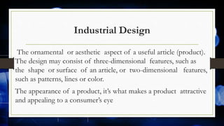 Industrial Design
The ornamental or aesthetic aspect of a useful article (product).
The design may consist of three-dimensional features, such as
the shape or surface of an article, or two-dimensional features,
such as patterns, lines or color.
The appearance of a product, it’s what makes a product attractive
and appealing to a consumer’s eye
 