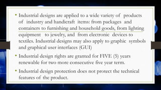 • Industrial designs are applied to a wide variety of products
of industry and handicraft items: from packages and
containers to furnishing and household goods, from lighting
equipment to jewelry, and from electronic devices to
textiles. Industrial designs may also apply to graphic symbols
and graphical user interfaces (GUI)
• Industrial design rights are granted for FIVE (5) years
renewable for two more consecutive five year term.
• Industrial design protection does not protect the technical
features of the product.
 
