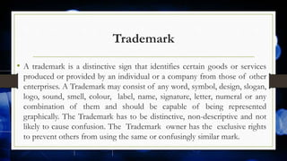 Trademark
• A trademark is a distinctive sign that identifies certain goods or services
produced or provided by an individual or a company from those of other
enterprises. A Trademark may consist of any word, symbol, design, slogan,
logo, sound, smell, colour, label, name, signature, letter, numeral or any
combination of them and should be capable of being represented
graphically. The Trademark has to be distinctive, non-descriptive and not
likely to cause confusion. The Trademark owner has the exclusive rights
to prevent others from using the same or confusingly similar mark.
 