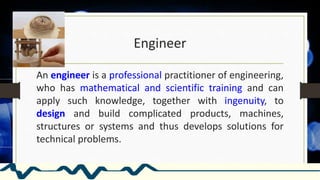 Engineer
An engineer is a professional practitioner of engineering,
who has mathematical and scientific training and can
apply such knowledge, together with ingenuity, to
design and build complicated products, machines,
structures or systems and thus develops solutions for
technical problems.
 