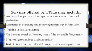 Services offered by TISCs may include:
• Access online patent and non-patent resources and IP-related
publications;
• Assistance in searching and retrieving technology information;
• Training in database search;
• On-demand searches (novelty, state-of-the-art and infringement);
• Monitoring technology and competitors;
• Basic information on industrial property laws, management and
strategy, and technology commercialization and marketing.
 