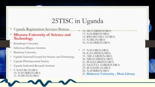 25TISC in Uganda
• Uganda Registration Services Bureau
• Mbarara University of Science and
Technology
• Kyambogo University
• Infectious Diseases Institute
• Busitema University
• Uganda National Council for Science and Technology
• Uganda Pharmaceutical Society
• Uganda Industrial Research Institute
• 9. NACCRI (NARO)
10. NAFORRI(NARO)
11. NABUIN(NARO)
• 12. MUZARDI(NARO)
13. NALIRRI(NARO)
14. RWEBITABA (NARO)
15. NARL(NARO)
16. NASARRI(NARO)
• 17. NACORI(NARO)
18. KAZARDI(NARO)
19. ABI ZARDI(NARO)
20. MBAZARDI(NARO)
21. BUGIZARDI(NARO)
22. NGETTA ZARDI(NARO)
23. BULINDI (NARO)
24. NAFIRRI(NARO)
25. Makerere University , Main Library
 