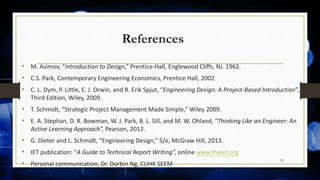 References
• M. Asimov, “Introduction to Design,” Prentice-Hall, Englewood Cliffs, NJ. 1962.
• C.S. Park, Contemporary Engineering Economics, Prentice Hall, 2002
• C. L. Dym, P. Little, E. J. Orwin, and R. Erik Spjut, “Engineering Design: A Project-Based Introduction”,
Third Edition, Wiley, 2009.
• T. Schmidt, “Strategic Project Management Made Simple,” Wiley 2009.
• E. A. Stephan, D. R. Bowman, W. J. Park, B. L. Sill, and M. W. Ohland, “Thinking Like an Engineer: An
Active Learning Approach”, Pearson, 2012.
• G. Dieter and L. Schmidt, “Engineering Design,” 5/e, McGraw Hill, 2013.
• IET publication: “A Guide to Technical Report Writing”, online www.theiet.org
• Personal communication, Dr. Dorbin Ng, CUHK SEEM
92
 