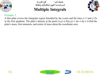 جامعة المنيا كلية الهندسة 
قسم هندسة القوى الميكانيكية والطاقة 
Start 
Multiple Integrals 
15 12/3/2014 
Example: 3 
A thin plate covers the triangular region bounded by the x-axis and the lines x=1 and y=2x 
in the first quadrant. The plate’s density at the point (x,y) is δ(x, y) = 6x + 6y + 6 find the 
plate’s mass, first moments, and centre of mass about the coordinate axes 
 
