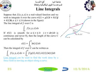 جامعة المنيا كلية الهندسة 
قسم هندسة القوى الميكانيكية والطاقة 
Start 
Line Integrals 
23 12/3/2014 
Suppose that 푓(푥, 푦, 푧) is a real-valued function and we 
wish to integrate it over the curve 풓 푡 = 푔 푡 풊 + 푕 푡 풋 
+ 푘 푡 풌, 푎 ≤ 푡 ≤ 푏 (shown in the figure) 
The line integral of 푓 over 퐶 is 
푓 푥, 푦, 푧 
퐶 
푑푠 
If 풓 푡 is smooth for 푎 ≤ 푡 ≤ 푏 ( 푣 = 푑풓/푑푡 is 
continuous and never 0), then the length of the curve C 
can be calculated by 
푠 푡 = 퐯(휏) 
푏 
푎 
푑휏 
Then the integral of 푓 over 퐶 can be written as 
푓 푥, 푦, 푧 
퐶 
푑푠 = 푓(푔 푡 , 푕 푡 , 푘 푡 ) 
푏 
푎 
퐯(푡) 푑푡 
Line integral can be used to find the work done by a 
force field in moving an object along a curve 
 