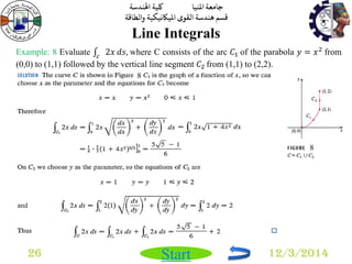 جامعة المنيا كلية الهندسة 
قسم هندسة القوى الميكانيكية والطاقة 
Start 
Line Integrals 
26 12/3/2014 
Example: 8 Evaluate 2푥 푐 푑푠, where C consists of the arc 퐶1 of the parabola 푦 = 푥2 from 
(0,0) to (1,1) followed by the vertical line segment 퐶2 from (1,1) to (2,2). 
8 
8 
 