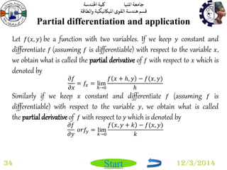 جامعة المنيا كلية الهندسة 
قسم هندسة القوى الميكانيكية والطاقة 
Start 
Partial differentiation and application 
34 12/3/2014 
Let 푓(푥, 푦) be a function with two variables. If we keep 푦 constant and 
differentiate 푓 (assuming 푓 is differentiable) with respect to the variable 푥, 
we obtain what is called the partial derivative of 푓 with respect to 푥 which is 
denoted by 
휕푓 
휕푥 
= 푓푥 = lim 
ℎ→0 
푓 푥 + 푕, 푦 − 푓(푥, 푦) 
푕 
Similarly if we keep 푥 constant and differentiate 푓 (assuming 푓 is 
differentiable) with respect to the variable 푦, we obtain what is called 
the partial derivative of 푓 with respect to 푦 which is denoted by 
휕푓 
휕푦 
표푟푓푦 = lim 
푘→0 
푓 푥, 푦 + 푘 − 푓(푥, 푦) 
푘 
 