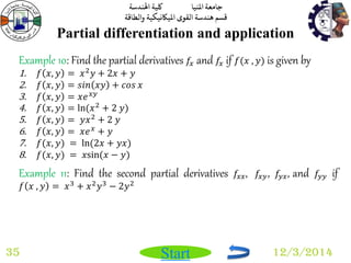 جامعة المنيا كلية الهندسة 
قسم هندسة القوى الميكانيكية والطاقة 
Start 
Partial differentiation and application 
35 12/3/2014 
Example 10: Find the partial derivatives 푓푥 and 푓푥 if 푓(푥 , 푦) is given by 
1. 푓 푥, 푦 = 푥2푦 + 2푥 + 푦 
2. 푓 푥, 푦 = 푠푖푛 푥푦 + 푐표푠 푥 
3. 푓 푥, 푦 = 푥푒푥푦 
4. 푓 푥, 푦 = ln(푥2 + 2 푦) 
5. 푓 푥, 푦 = 푦푥2 + 2 푦 
6. 푓 푥, 푦 = 푥푒푥 + 푦 
7. 푓(푥, 푦) = ln(2푥 + 푦푥) 
8. 푓(푥, 푦) = 푥sin (푥 − 푦) 
Example 11: Find the second partial derivatives 푓푥푥, 푓푥푦, 푓푦푥, and 푓푦푦 if 
푓 푥 , 푦 = 푥3 + 푥2푦3 − 2푦2 
 
