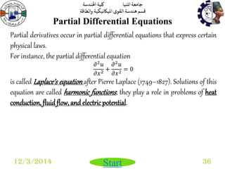 جامعة المنيا كلية الهندسة 
قسم هندسة القوى الميكانيكية والطاقة 
Start 
Partial Differential Equations 
12/3/2014 36 
Partial derivatives occur in partial differential equations that express certain 
physical laws. 
For instance, the partial differential equation 
휕2푢 
휕푥2 + 
휕2푢 
휕푥2 = 0 
is called Laplace’s equation after Pierre Laplace (1749–1827). Solutions of this 
equation are called harmonic functions ; they play a role in problems of heat 
conduction, fluid flow, and electric potential. 
 