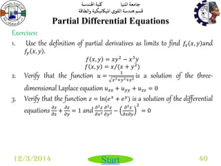 جامعة المنيا كلية الهندسة 
قسم هندسة القوى الميكانيكية والطاقة 
Start 
Partial Differential Equations 
12/3/2014 40 
Exercises: 
1. Use the definition of partial derivatives as limits to find 푓푥 푥, 푦 and 
푓푦 푥, 푦 . 
푓 푥, 푦 = 푥푦2 − 푥3푦 
푓 푥, 푦 = 푥 (푥 + 푦2) 
2. Verify that the function 푢 = 
1 
푥2+푦2+푧2 is a solution of the three-dimensional 
Laplace equation 푢푥푥 + 푢푦푦 + 푢푧푧 = 0 
3. Verify that the function 푧 = ln(푒푥 + 푒푦) is a solution of the differential 
equations 휕푧 
휕푥 
+ 
휕푧 
휕푦 
= 1 and 휕2푧 
휕푥2 
휕2푧 
휕푦2 − 
휕2푧 
휕푥휕푦 
2 
= 0 
 