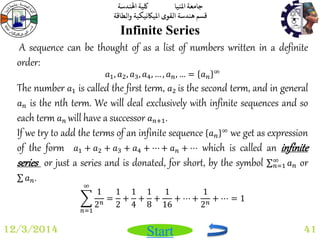 جامعة المنيا كلية الهندسة 
قسم هندسة القوى الميكانيكية والطاقة 
Start 
Infinite Series 
12/3/2014 41 
A sequence can be thought of as a list of numbers written in a definite 
order: 
푎1, 푎2, 푎3, 푎4, … , 푎푛, … = 푎푛 
∞ 
The number 푎1 is called the first term, 푎2 is the second term, and in general 
푎푛 is the nth term. We will deal exclusively with infinite sequences and so 
each term 푎푛 will have a successor 푎푛+1. 
If we try to add the terms of an infinite sequence 푎푛 
∞ we get as expression 
of the form 푎1 + 푎2 + 푎3 + 푎4 + ⋯ + 푎푛 + ⋯ which is called an infinite 
series or just a series and is donated, for short, by the symbol 푎푛 
∞푛 
=1 or 
푎푛. 
1 
2푛 
∞ 
푛=1 
= 
1 
2 
+ 
1 
4 
+ 
1 
8 
+ 
1 
16 
+ ⋯ + 
1 
2푛 + ⋯ = 1 
 