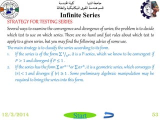 جامعة المنيا كلية الهندسة 
قسم هندسة القوى الميكانيكية والطاقة 
Start 
Infinite Series 
12/3/2014 53 
STRATEGY FOR TESTING SERIES 
Several ways to examine the convergence and divergence of series; the problem is to decide 
which test to use on which series. There are no hard and fast rules about which test to 
apply to a given series, but you may find the following advice of some use. 
The main strategy is to classify the series according to its form. 
1. If the series is of the form 1 
푛푃, it is a P-series, which we know to be convergent if 
푃 > 1 and divergent if 푃 ≤ 1 . 
2. If the series has the form 푎푟푛−1or 푎푟푛, it is a geometric series, which converges if 
푟 < 1 and diverges if 푟 ≥ 1 . Some preliminary algebraic manipulation may be 
required to bring the series into this form. 
 
