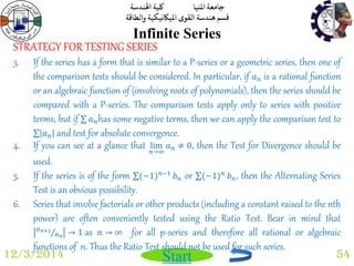 جامعة المنيا كلية الهندسة 
قسم هندسة القوى الميكانيكية والطاقة 
Start 
Infinite Series 
12/3/2014 54 
STRATEGY FOR TESTING SERIES 
3. If the series has a form that is similar to a P-series or a geometric series, then one of 
the comparison tests should be considered. In particular, if 푎푛 is a rational function 
or an algebraic function of (involving roots of polynomials), then the series should be 
compared with a P-series. The comparison tests apply only to series with positive 
terms, but if 푎푛has some negative terms, then we can apply the comparison test to 
푎푛 and test for absolute convergence. 
4. If you can see at a glance that lim 
푛→∞ 
푎푛 ≠ 0, then the Test for Divergence should be 
used. 
5. If the series is of the form (−1)푛−1 푏푛 or (−1)푛 푏푛, then the Alternating Series 
Test is an obvious possibility. 
6. Series that involve factorials or other products (including a constant raised to the nth 
power) are often conveniently tested using the Ratio Test. Bear in mind that 
푎푛+1 
푎푛 → 1 as 푛 → ∞ for all p-series and therefore all rational or algebraic 
functions of n. Thus the Ratio Test should not be used for such series. 
 