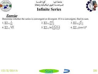 جامعة المنيا كلية الهندسة 
قسم هندسة القوى الميكانيكية والطاقة 
Start 
Infinite Series 
12/3/2014 56 
Exercise 
Determine whether the series is convergent or divergent. If it is convergent, find its sum. 
1. 1 
2푛 
∞푛 
=1 2. 푛+1 
2푛−3 
∞푛 
=1 3. 푘2 
푘2−1 
∞푘 
=2 
4. 2 푛 ∞푛 
=1 5. ln 
푛2+1 
2푛2+1 
∞푛=1 6. (cos 1)푘 ∞푘 
=1 
 