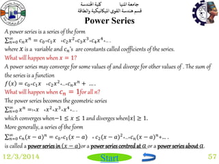 جامعة المنيا كلية الهندسة 
قسم هندسة القوى الميكانيكية والطاقة 
Start 
Power Series 
12/3/2014 57 
A power series is a series of the form 
푐푛푥푛 ∞푛 
=0 = 푐0+푐1푥 +푐2푥2+푐3푥3+푐4푥4+… . 
where 푥 is a variable and 푐푛’s are constants called coefficients of the series. 
What will happen when 푥 = 1? 
A power series may converge for some values of and diverge for other values of . The sum of 
the series is a function 
푓 푥 = 푐0+푐1푥 +푐2푥2+…+푐푛푥푛 + … . 
What will happen when 푐푛 = 1for all n? 
The power series becomes the geometric series 
푥푛 ∞푛 
=0 =1+푥 +푥2+푥3+푥4+… . 
which converges when−1 ≤ 푥 ≤ 1 and diverges when 푥 ≥ 1. 
More generally, a series of the form 
푐푛(푥 − 푎)푛 ∞푛 
=0 = 푐0+푐1(푥 − 푎) + 푐2(푥 − 푎)2+…+푐푛(푥 − 푎)푛+… . 
is called a power series in 푥 − 푎 or a power series centred at 푎 or a power series about 푎. 
 