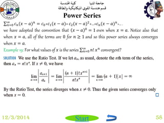 جامعة المنيا كلية الهندسة 
قسم هندسة القوى الميكانيكية والطاقة 
Start 
Power Series 
12/3/2014 58 
푐푛(푥 − 푎)푛 ∞푛 
=0 = 푐0+푐1(푥 − 푎)+ 푐2(푥 − 푎)2+…+푐푛(푥 − 푎)푛+… . 
we have adopted the convention that 푥 − 푎 0 = 1 even when 푥 = 푎. Notice also that 
when 푥 = 푎, all of the terms are 0 for 푛 ≥ 1 and so this power series always converges 
when 푥 = 푎. 
Example 19: For what values of 푥 is the series 푛! 푥푛 ∞푛 
=0 convergent? 
 
