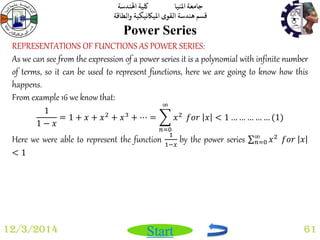 جامعة المنيا كلية الهندسة 
قسم هندسة القوى الميكانيكية والطاقة 
Start 
Power Series 
12/3/2014 61 
REPRESENTATIONS OF FUNCTIONS AS POWER SERIES: 
As we can see from the expression of a power series it is a polynomial with infinite number 
of terms, so it can be used to represent functions, here we are going to know how this 
happens. 
From example 16 we know that: 
1 
1 − 푥 
= 1 + 푥 + 푥2 + 푥3 + ⋯ = 푥2 
∞ 
푛=0 
푓표푟 푥 < 1 … … … … … (1) 
Here we were able to represent the function 1 
1−푥 by the power series 푥2 ∞푛 
=0 푓표푟 푥 
< 1 
 