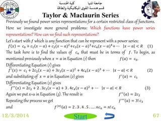 جامعة المنيا كلية الهندسة 
قسم هندسة القوى الميكانيكية والطاقة 
Start 
Taylor & Maclaurin Series 
12/3/2014 67 
Previously we found power series representations for a certain restricted class of functions. 
Here we investigate more general problems: Which functions have power series 
representations? How can we find such representations? 
Let’s start with 푓 which is any function that can be represent with a power series; 
푓 푥 = 푐0 + 푐1 푥 − 푎 + 푐2(푥 − 푎)2+푐3(푥 − 푎)3+푐4(푥 − 푎)4+ ⋯ 푥 − 푎 < 푅 (1) 
The task here is to find the values of 푐푛 that must be in terms of 푓. To begin, as 
mentioned previously when 푥 = 푎 in Equation (1) then 푓(푎) = 푐0. 
Differentiating Equation (1) gives 
푓′(푥) = 푐1 + 2푐2 푥 − 푎 + 3푐3 푥 − 푎 2 + 4푐4 푥 − 푎 3 + ⋯ 푥 − 푎 < 푅 (2) 
and substituting of 푥 = 푎 in Equation (2) gives 푓′(푎) = 푐1 
Differentiating Equation (2) gives 
푓′′ 푥 = 2푐2 + 2 . 3푐3 푥 − 푎 + 3 . 4푐4 푥 − 푎 2 + ⋯ 푥 − 푎 < 푅 (3) 
Again we put x=a in Equation (3). The result is 푓′′ 푎 = 2푐2 
Repeating the process we get 푓′′′ 푎 = 3! 푐3 
and 푓(푛) 푎 = 2 . 3 . 4 . 5 . … . 푛푐푛 = 푛! 푐푛 
 