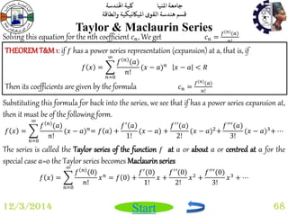 جامعة المنيا كلية الهندسة 
قسم هندسة القوى الميكانيكية والطاقة 
Start 
Taylor & Maclaurin Series 
12/3/2014 68 
Solving this equation for the nth coefficient 푐푛, We get 푐푛 = 
푓(푛)(푎) 
푛! 
THEOREM T&M 1: if 푓 has a power series representation (expansion) at a, that is, if 
푓 푥 = 
푓 푛 (푎) 
푛! 
∞ 
푛=0 
(푥 − 푎)푛 푥 − 푎 < 푅 
Then its coefficients are given by the formula 푐푛 = 
푓(푛)(푎) 
푛! 
Substituting this formula for back into the series, we see that if has a power series expansion at, 
then it must be of the following form. 
푓 푥 = 
푓 푛 (푎) 
푛! 
∞ 
푛=0 
(푥 − 푎)푛= 푓 푎 + 
푓′ 푎 
1! 
(푥 − 푎) + 
푓′′(푎) 
2! 
(푥 − 푎)2+ 
푓′′′(푎) 
3! 
(푥 − 푎)3+ ⋯ 
The series is called the Taylor series of the function 푓 at 푎 or about 푎 or centred at 푎 for the 
special case 푎=0 the Taylor series becomes Maclaurin series 
푓 푥 = 
푓 푛 (0) 
푛! 
∞ 
푛=0 
푥푛 = 푓 0 + 
푓′(0) 
1! 
푥 + 
푓′′(0) 
2! 
푥2 + 
푓′′′(0) 
3! 
푥3 + ⋯ 
 