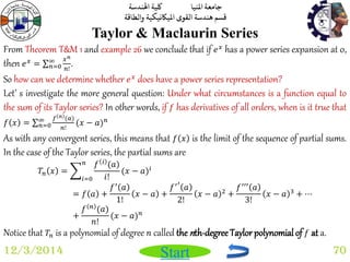جامعة المنيا كلية الهندسة 
قسم هندسة القوى الميكانيكية والطاقة 
Start 
Taylor & Maclaurin Series 
12/3/2014 70 
From Theorem T&M 1 and example 26 we conclude that if 푒푥 has a power series expansion at 0, 
then 푒푥 = 푥푛 
푛! 
∞푛 
=0 . 
So how can we determine whether 푒푥 does have a power series representation? 
Let’ s investigate the more general question: Under what circumstances is a function equal to 
the sum of its Taylor series? In other words, if 푓 has derivatives of all orders, when is it true that 
푓 푥 = 푓 푛 (푎) 
푛! 
∞푛 
=0 (푥 − 푎)푛 
As with any convergent series, this means that 푓 푥 is the limit of the sequence of partial sums. 
In the case of the Taylor series, the partial sums are 
푇푛 푥 = 
푓 푖 (푎) 
푖! 
푛 
푖=0 
(푥 − 푎)푖 
= 푓 푎 + 
푓′ 푎 
1! 
푥 − 푎 + 
푓′′ 푎 
2! 
푥 − 푎 2 + 
푓′′′ 푎 
3! 
푥 − 푎 3 + ⋯ 
+ 
푓 푛 (푎) 
푛! 
(푥 − 푎)푛 
Notice that 푇푛 is a polynomial of degree 푛 called the nth-degree Taylor polynomial of 푓 at a. 
 