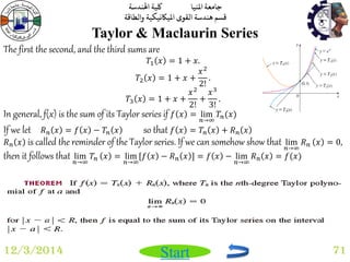 جامعة المنيا كلية الهندسة 
قسم هندسة القوى الميكانيكية والطاقة 
Start 
Taylor & Maclaurin Series 
12/3/2014 71 
The first the second, and the third sums are 
푇1 푥 = 1 + 푥. 
푇2 푥 = 1 + 푥 + 
푥2 
2! 
. 
푇3 푥 = 1 + 푥 + 
푥2 
2! 
+ 
푥3 
3! 
. 
In general, f(x) is the sum of its Taylor series if 푓 푥 = lim 
푛→∞ 
푇푛(푥) 
If we let 푅푛 푥 = 푓 푥 − 푇푛 푥 so that 푓 푥 = 푇푛 푥 + 푅푛 푥 
푅푛 푥 is called the reminder of the Taylor series. If we can somehow show that lim 
푛→∞ 
푅푛 푥 = 0, 
then it follows that lim 
푛→∞ 
푇푛 푥 = lim 
푛→∞ 
[푓 푥 − 푅푛 푥 ] = 푓 푥 − lim 
푛→∞ 
푅푛 푥 = 푓(푥) 
 