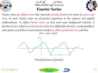 جامعة المنيا كلية الهندسة 
قسم هندسة القوى الميكانيكية والطاقة 
Start 
Fourier Series 
12/3/2014 77 
Fourier series are infinite series that represent periodic functions in terms of cosines and 
sines. As such, Fourier series are of greatest importance to the engineer and applied 
mathematician. To define Fourier series, we first need some background material. A 
function 푓(푥) is called a periodic function if 푓( 푥) is defined for all real 푥, except possibly at 
some points, and if there is some positive number p, called a period of 푓( 푥), such that 
푓 푥 + 푝 = 푓(푥) 
Periodic function of period p 
 
