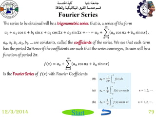جامعة المنيا كلية الهندسة 
قسم هندسة القوى الميكانيكية والطاقة 
Start 
Fourier Series 
12/3/2014 79 
The series to be obtained will be a trigonometric series, that is, a series of the form 
푎0 + 푎1 cos 푥 + 푏1 sin 푥 + 푎2 cos 2푥 + 푏2 sin 2푥 + ⋯ = 푎0 + 푎푛 cos 푛푥 + 푏푛 sin 푛푥 
∞ 
푛→1 
. 
푎0, 푎1, 푏1, 푎2, 푏2, … are constants, called the coefficients of the series. We see that each term 
has the period 2휋Hence if the coefficients are such that the series converges, its sum will be a 
function of period 2휋. 
푓(푥) = 푎0 + 푎푛 cos 푛푥 + 푏푛 sin 푛푥 
∞ 
푛→1 
Is the Fourier Series of 푓(푥) with Fourier Coefficients 
 