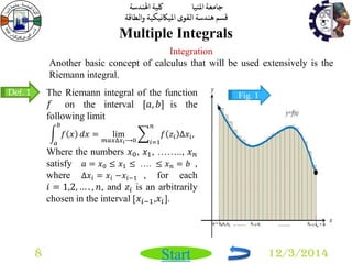 جامعة المنيا كلية الهندسة 
قسم هندسة القوى الميكانيكية والطاقة 
Start 
Multiple Integrals 
8 12/3/2014 
Integration 
Another basic concept of calculus that will be used extensively is the 
Riemann integral. 
The Riemann integral of the function 
푓 on the interval [푎, 푏] is the 
following limit 
푓 푥 
푏 
푎 
푑푥 = lim 
푚푎푥Δ푥푖⟶0 
푓 푧푖 Δ푥푖 , 
푛 
푖=1 
Where the numbers 푥0, 푥1, …….., 푥푛 
satisfy 푎 = 푥0 ≤ 푥1 ≤ …. ≤ 푥푛 = 푏 , 
where Δ푥푖 = 푥푖 −푥푖−1 , for each 
푖 = 1,2, … . , 푛, and 푧푖 is an arbitrarily 
chosen in the interval [푥푖−1,푥푖]. 
Def. 1 Fig. 1 
 