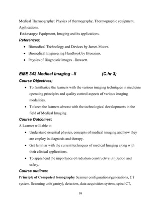 99
Medical Thermography: Physics of thermography, Thermographic equipment,
Applications.
Endoscopy: Equipment, Imaging and its applications.
References:
 Biomedical Technology and Devices by James Moore.
 Biomedical Engineering Handbook by Bronzino.
 Physics of Diagnostic images –Dowsett.
EME 342 Medical Imaging –II (C.hr 3)
Course Objectives;
 To familiarize the learners with the various imaging techniques in medicine
operating principles and quality control aspects of various imaging
modalities.
 To keep the learners abreast with the technological developments in the
field of Medical Imaging
Course Outcomes;
A Learner will able to
 Understand essential physics, concepts of medical imaging and how they
are employ in diagnosis and therapy.
 Get familiar with the current techniques of medical Imaging along with
their clinical applications.
 To apprehend the importance of radiation constructive utilization and
safety.
Course outlines:
Principle of Computed tomography Scanner configurations/generations, CT
system. Scanning unit(gantry), detectors, data acquisition system, spiral CT,
 