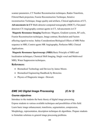 100
scanner parameters, CT Number Reconstruction techniques, Radon Transform,
Filtered Back projection, Fourier Reconstruction Technique, Iterative
reconstruction Technique, Image quality and artifacts, Clinical applications of CT,
Advancements in CT Multi-detector computed tomography (MDCT), Flat panel
detectors CT-Angiography contrast agents in CT, Advancements in CT
Magnetic Resonance Imaging Hardware: Magnets, Gradient systems, RF coils,
Fourier Reconstruction techniques, Image contrast, Resolution and Factors
affecting signal-to-noise. Safety Considerations/Biological Effects of MRI Pulse
sequence in MRI, Contrst agents MR Angiography, Perfusion MRI, Clinical
Applications.
Magnetic Resonance Spectroscopy (MRS) Basic Principle of MRS and
localization techniques, Chemical Shift Imaging, Single voxel and Multivoxel
MRS, Water Suppression techniques.
References:
 Biomedical Technology and Devices by James Moore.
 Biomedical Engineering Handbook by Bronzino.
 Physics of Diagnostic images –Dowsett.
EME 343 Digital Image Processing (C.hr 3)
Course objectives
Introduce to the students the basic theory of digital image processing.
Expose students to various available techniques and possibilities of this field.
Learn basic image enhancement, transforms, segmentation, compression,
Morphology, representation, description techniques & algorithms. Prepare students
to formulate solutions to general image processing problems.
 