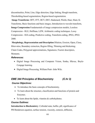 102
discontinuities, Point, Line, Edge detection, Edge linking, Hough transform,
Thresholding-based segmentation, Region-based segmentation.
Image Transforms: DFT, FFT, DCT, DST, Hadamard, Walsh, Haar, Slant, K-
Transforms, Basis functions and basis images, Introduction to wavelet transform,
Image Compression Fundamentals of image compression models, Lossless
Compression - RLE, Huffman, LZW, Arithmetic coding techniques. Lossy
Compression - IGS coding, Predictive coding, Transform coding, JPEG, JPEG
2000.
Morphology, Representation and Description Dilation, Erosion, Open, Close,
Hitor-miss, Boundary extraction, Region filling, Thinning and thickening;
Chain Codes, Polygonal approximations, Signatures; Fourier descriptors,
Moments.
References:
 Digital Image Processing and Computer Vision, Sonka, Hlavac, Boyle-
Cengage learning.
 Digital Image Processing, William Pratt- John Wile.
EME 344 Principles of Biochemistry (C.hr 3)
Course Objectives:
 To introduce the basic concepts of biochemistry.
 To learn about the structure, classification and functions of protein and
Enzymes.
 To learn about the lipids, vitamins & carbohydrates.
Course Outlines:
Introduction to Biochemistry: Colloidal state, buffer, pH, significance of
PH Henderson equation, surface tension, viscosity, osmosis, diffusion,
 
