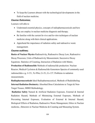 104
 To keep the Learners abreast with the technological developments in the
field of nuclear medicine.
Course Outcomes;
Learners will able to
 Understand essential physics, concepts of radiopharmaceuticals and how
they are employ in nuclear medicine diagnosis and therapy.
 Be familiar with the current In-vivo and In-vitro techniques of nuclear
medicine along with their clinical applications.
 Apprehend the importance of radiation safety and radioactive waste
management.
Course outlines;
Basics of Nuclear Physics Radioactivity, Radioactive Decay Law, Radioactive
Decay Processes, Units of Radioactivity Measurement, Successive Decay
Equations. Statistics of Counting, Interaction of Radiation with Matter,
Production of Radionuclide Methods of radionuclide production: Nuclear
Reactor, Medical Cyclotron & Radionuclide Generators Spectra of commonly used
radionuclides e.g. I-131, Tc-99m, Cr-51, Cs-137. Problems in radiation
measurements.
Radiopharmaceuticals Ideal Radiopharmaceutical, Methods of Radiolabeling
Internal Radiation Dosimetry Absorbed Dose Calculations to Target & Non-
Target Tissues, MIRD Methodology.
Radiation Safety Natural & Artificial Radiation Exposure, External & Internal
Radiation Hazard, Methods of Minimizing External Exposure, Methods of
Preventing Internal Exposure, Evaluation of External & Internal Hazard,
Biological Effects of Radiation, Radioactive Waste Management, Ethics in Nuclear
medicine., Detectors in Nuclear Medicine & Counting and Measuring System.
 