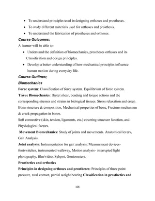 106
 To understand principles used in designing orthoses and prostheses.
 To study different materials used for orthoses and prosthesis.
 To understand the fabrication of prostheses and orthoses.
Course Outcomes;
A learner will be able to:
 Understand the definition of biomechanics, prostheses orthoses and its
Classification and design principles.
 Develop a better understanding of how mechanical principles influence
human motion during everyday life.
Course Outlines;
Biomechanics
Force system: Classification of force system. Equilibrium of force system.
Tissue Biomechanics: Direct shear, bending and torque actions and the
corresponding stresses and strains in biological tissues. Stress relaxation and creep.
Bone structure & composition, Mechanical properties of bone, Fracture mechanism
& crack propagation in bones.
Soft connective (skin, tendon, ligaments, etc.) covering structure function, and
Physiological factors.
Movement Biomechanics: Study of joints and movements. Anatomical levers,
Gait Analysis.
Joint analysis: Instrumentation for gait analysis: Measurement devices-
footswitches, instrumented walkway, Motion analysis- interrupted light
photography, film/video, Selspot, Goniometers.
Prosthetics and orthotics
Principles in designing orthoses and prostheses: Principles of three point
pressure, total contact, partial weight bearing Classification in prosthetics and
 