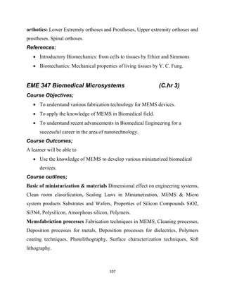107
orthotics: Lower Extremity orthoses and Prostheses, Upper extremity orthoses and
prostheses. Spinal orthoses.
References:
 Introductory Biomechanics: from cells to tissues by Ethier and Simmons
 Biomechanics: Mechanical properties of living tissues by Y. C. Fung.
EME 347 Biomedical Microsystems (C.hr 3)
Course Objectives;
 To understand various fabrication technology for MEMS devices.
 To apply the knowledge of MEMS in Biomedical field.
 To understand recent advancements in Biomedical Engineering for a
successful career in the area of nanotechnology.
Course Outcomes;
A learner will be able to
 Use the knowledge of MEMS to develop various miniaturized biomedical
devices.
Course outlines;
Basic of miniaturization & materials Dimensional effect on engineering systems,
Clean room classification, Scaling Laws in Miniaturization, MEMS & Micro
system products Substrates and Wafers, Properties of Silicon Compounds SiO2,
Si3N4, Polysilicon, Amorphous silicon, Polymers.
Memsfabriction processes Fabrication techniques in MEMS, Cleaning processes,
Deposition processes for metals, Deposition processes for dielectrics, Polymers
coating techniques, Photolithography, Surface characterization techniques, Soft
lithography.
 