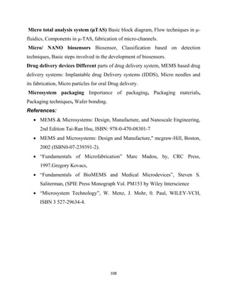 108
Micro total analysis system (μTAS) Basic block diagram, Flow techniques in μ-
fluidics, Components in μ-TAS, fabrication of micro-channels.
Micro/ NANO biosensors Biosensor, Classification based on detection
techniques, Basic steps involved in the development of biosensors.
Drug delivery devices Different parts of drug delivery system, MEMS based drug
delivery systems: Implantable drug Delivery systems (IDDS), Micro needles and
its fabrication, Micro particles for oral Drug delivery.
Microsystem packaging Importance of packaging, Packaging materials,
Packaging techniques, Wafer bonding.
References:
 MEMS & Microsystems: Design, Manufacture, and Nanoscale Engineering,
2nd Edition Tai-Ran Hsu, ISBN: 978-0-470-08301-7
 MEMS and Microsystems: Design and Manufacture," mcgraw-Hill, Boston,
2002 (ISBN0-07-239391-2).
 ―Fundamentals of Microfabrication‖ Marc Madou, by, CRC Press,
1997.Gregory Kovacs,
 ―Fundamentals of BioMEMS and Medical Microdevices‖, Steven S.
Saliterman, (SPIE Press Monograph Vol. PM153 by Wiley Interscience
 ―Microsystem Technology‖, W. Menz, J. Mohr, 0. Paul, WILEY-VCH,
ISBN 3 527-29634-4.
 