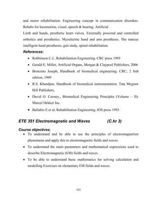 111
and motor rehabilitation. Engineering concept in communication disorders.
Rehabs for locomotion, visual, speech & hearing. Artificial
Limb and hands, prosthetic heart valves. Externally powered and controlled
orthotics and prosthetics. Myoelectric hand and arm prostheses. The marcus
intelligent hand prostheses, gait study, spinal rehabilitation
References:
 Robbinson C.J., Rehabilitation Engineering. CRC press 1995
 Gerald E. Miller, Artificial Organs, Morgan & Claypool Publishers, 2006
 Bronzino Joseph, Handbook of biomedical engineering. CRC; 2 Sub
edition, 1999
 R.S. Khandpur, Handbook of biomedical instrumentation. Tata Mcgraw
Hill Publishers,
 David O. Cooney., Biomedical Engineering Principles (Volume – II).
Marcel Dekker Inc.
 Ballabio E.et al, Rehabilitation Engineering. IOS press 1993.
ETE 351 Electromagnetic and Waves (C.hr 3)
Course objectives;
 To understand and be able to use the principles of electromagnetism
phenomena and apply this to electromagnetic fields and waves.
 To understand the main parameters and mathematical expressions used to
describe Electromagnetic (EM) fields and waves.
 To be able to understand basic mathematics for solving calculation and
modelling Exercises on elementary EM fields and waves.
 