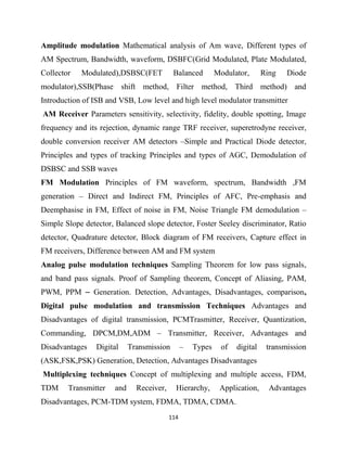 114
Amplitude modulation Mathematical analysis of Am wave, Different types of
AM Spectrum, Bandwidth, waveform, DSBFC(Grid Modulated, Plate Modulated,
Collector Modulated),DSBSC(FET Balanced Modulator, Ring Diode
modulator),SSB(Phase shift method, Filter method, Third method) and
Introduction of ISB and VSB, Low level and high level modulator transmitter
AM Receiver Parameters sensitivity, selectivity, fidelity, double spotting, Image
frequency and its rejection, dynamic range TRF receiver, superetrodyne receiver,
double conversion receiver AM detectors –Simple and Practical Diode detector,
Principles and types of tracking Principles and types of AGC, Demodulation of
DSBSC and SSB waves
FM Modulation Principles of FM waveform, spectrum, Bandwidth ,FM
generation – Direct and Indirect FM, Principles of AFC, Pre-emphasis and
Deemphasise in FM, Effect of noise in FM, Noise Triangle FM demodulation –
Simple Slope detector, Balanced slope detector, Foster Seeley discriminator, Ratio
detector, Quadrature detector, Block diagram of FM receivers, Capture effect in
FM receivers, Difference between AM and FM system
Analog pulse modulation techniques Sampling Theorem for low pass signals,
and band pass signals. Proof of Sampling theorem, Concept of Aliasing, PAM,
PWM, PPM – Generation. Detection, Advantages, Disadvantages, comparison,
Digital pulse modulation and transmission Techniques Advantages and
Disadvantages of digital transmission, PCMTrasmitter, Receiver, Quantization,
Commanding, DPCM,DM,ADM – Transmitter, Receiver, Advantages and
Disadvantages Digital Transmission – Types of digital transmission
(ASK,FSK,PSK) Generation, Detection, Advantages Disadvantages
Multiplexing techniques Concept of multiplexing and multiple access, FDM,
TDM Transmitter and Receiver, Hierarchy, Application, Advantages
Disadvantages, PCM-TDM system, FDMA, TDMA, CDMA.
 