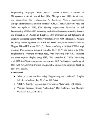 116
Programming languages, Microcomputer System software, Evolution of
Microprocessor. Architecture of Intel 8086, Microprocessor 8086. Architecture,
and organization, Pin configuration, Pin Functions. Memory Segmentation
concept, Minimum and Maximum modes of 8086, 8288 Bus Controller, Read and
Write bus cycle of 8086, 8086 Memory organization, Instruction set and
Programming of 8086, 8086 Addressing modes,8086 Instruction encoding formats,
and instruction set, Assembler directives, 8086 programming and debugging of
assembly language program, Memory Interfacing with 8086 Introduction. Address
Decoding, Interfacing 8086 with RAM and ROM, Comparison between Memory
Mapped I/O and I/O Mapped I/O. Peripherals interfacing with 8086, 8086Interrupt
structure. Programmable interrupt controller 8259, 8259 interfacing with 8086,
Programmable. Peripheral Interface 8255, 8086 interfacing with ADC. keyboard
and seven segment display using 8255, DMA controller 8237,8086 interfacing
with 8237, 8087 Math coprocessor Introduction, 8087 Architecture, Interfacing of
8086 with 8087, 8087 Instruction set, Assembly language Programming based on
8086-8087 system.
References:
 ―Microprocessors and Interfacing: Programming and Hardware‖, Douglas
Hall, Second edition, Tata Mc Graw Hill, 2006.
 ―IBM PC Assembly language and programming ―Peter Abel, fifth edition
 ―Pentium Processor System Architecture‖, Don Anderson, Tom Shanley:
MindShare Inc., 2nd Edition.
 