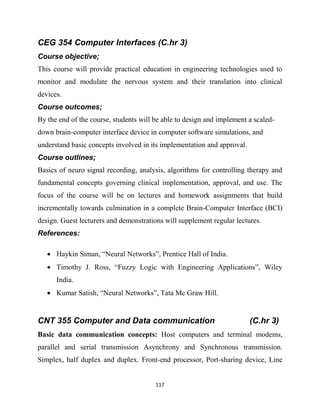 117
CEG 354 Computer Interfaces (C.hr 3)
Course objective;
This course will provide practical education in engineering technologies used to
monitor and modulate the nervous system and their translation into clinical
devices.
Course outcomes;
By the end of the course, students will be able to design and implement a scaled-
down brain-computer interface device in computer software simulations, and
understand basic concepts involved in its implementation and approval.
Course outlines;
Basics of neuro signal recording, analysis, algorithms for controlling therapy and
fundamental concepts governing clinical implementation, approval, and use. The
focus of the course will be on lectures and homework assignments that build
incrementally towards culmination in a complete Brain-Computer Interface (BCI)
design. Guest lecturers and demonstrations will supplement regular lectures.
References:

 Haykin Siman, ―Neural Networks‖, Prentice Hall of India.
 Timothy J. Ross, ―Fuzzy Logic with Engineering Applications‖, Wiley
India.
 Kumar Satish, ―Neural Networks‖, Tata Mc Graw Hill.
CNT 355 Computer and Data communication (C.hr 3)
Basic data communication concepts: Host computers and terminal modems,
parallel and serial transmission Asynchrony and Synchronous transmission.
Simplex, half duplex and duplex. Front-end processor, Port-sharing device, Line
 
