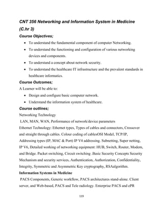 119
CNT 356 Networking and Information System in Medicine
(C.hr 3)
Course Objectives;
 To understand the fundamental component of computer Networking.
 To understand the functioning and configuration of various networking
devices and components.
 To understand a concept about network security.
 To understand the healthcare IT infrastructure and the prevalent standards in
healthcare informatics.
Course Outcomes;
A Learner will be able to:
 Design and configure basic computer network.
 Understand the information system of healthcare.
Course outlines;
Networking Technology
LAN, MAN, WAN, Performance of network/device parameters
Ethernet Technology: Ethernet types, Types of cables and connectors, Crossover
and straight through cables. Colour coding of cablesOSI Model, TCP/IP,
Addressing types (IP, MAC & Port) IP V4 addressing. Subnetting, Super netting,
IP V6, Detailed working of networking equipment: HUB, Switch, Router, Modem,
and Bridge. Packet switching, Circuit switching .Basic Security Concepts Security
Mechanism and security services, Authentication, Authorization, Confidentiality,
Integrity, Symmetric and Asymmetric Key cryptography, RSAalgorithm.
Information Systems in Medicine
PACS Components, Generic workflow, PACS architectures stand-alone. Client
server, and Web-based, PACS and Tele radiology. Enterprise PACS and ePR
 