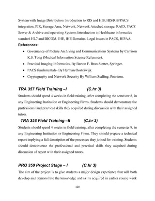 120
System with Image Distribution Introduction to RIS and HIS, HIS/RIS/PACS
integration, PIR, Storage Area, Network, Network Attached storage, RAID, PACS
Server & Archive and operating Systems Introduction to Healthcare informatics
standard HL7 and DICOM, IHE, IHE Domains, Legal issues in PACS, HIPAA.
References:
 Governance of Picture Archiving and Communications Systems by Carrison
K.S. Tong (Medical Information Science Reference).
 Practical Imaging Informatics, By Barton F. Bran Stetter, Springer.
 PACS fundamentals- By Herman Oosterwijk.
 Cryptography and Network Security By William Stalling, Pearsons.
TRA 357 Field Training –I (C.hr 3)
Students should spend 4 weeks in field training, after completing the semester 8, in
any Engineering Institution or Engineering Firms. Students should demonstrate the
professional and practical skills they acquired during discussion with their assigned
tutors.
TRA 358 Field Training –II (C.hr 3)
Students should spend 4 weeks in field training, after completing the semester 9, in
any Engineering Institution or Engineering Firms. They should prepare a technical
report implying a full description of the processes they joined for training. Students
should demonstrate the professional and practical skills they acquired during
discussion of report with their assigned tutors.
PRO 359 Project Stage – I (C.hr 3)
The aim of the project is to give students a major design experience that will both
develop and demonstrate the knowledge and skills acquired in earlier course work
 