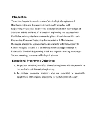1
Introduction
The modern hospital is now the center of a technologically sophisticated
Healthcare system and this requires technologically articulate staff.
Engineering professionals have become intimately involved in many aspects of
Medicine, and the discipline of "Biomedical engineering" has become firmly
Established as integration between two disciplines of Medicine and Electronic
Engineering, Computer Engineering, Instrumentation & Mechatronics.
Biomedical engineering uses engineering principles to understand, modify to
Control biological systems. It is an interdisciplinary and applied branch of
Electrical & Electronic Engineering, which also requires a working knowledge
Such as physiology, anatomy and biological sciences.
Educational Programme Objectives:
1. To produce technically qualified biomedical engineers with the potential to
become leaders of Biomedical engineering.
2. To produce biomedical engineers who are committed to sustainable
development of Biomedical engineering for the betterment of society.
 